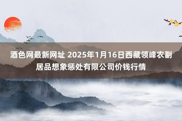 酒色网最新网址 2025年1月16日西藏领峰农副居品想象惩处有限公司价钱行情
