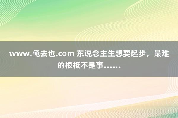 www.俺去也.com 东说念主生想要起步，最难的根柢不是事……
