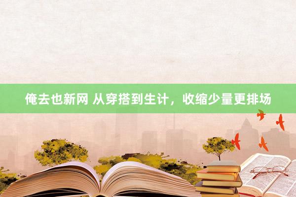 俺去也新网 从穿搭到生计，收缩少量更排场