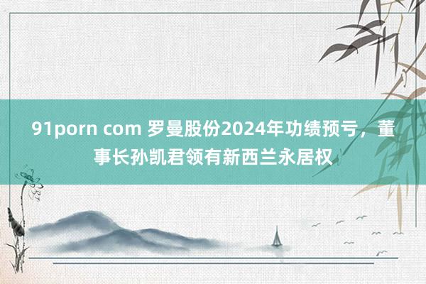 91porn com 罗曼股份2024年功绩预亏，董事长孙凯君领有新西兰永居权