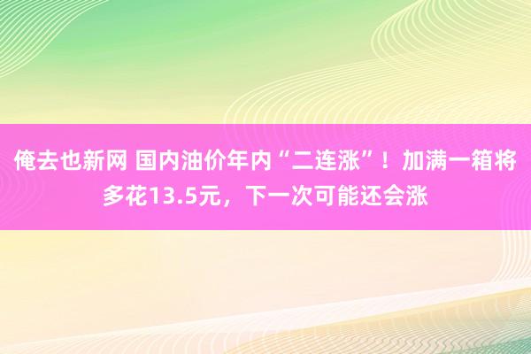 俺去也新网 国内油价年内“二连涨”！加满一箱将多花13.5元，下一次可能还会涨