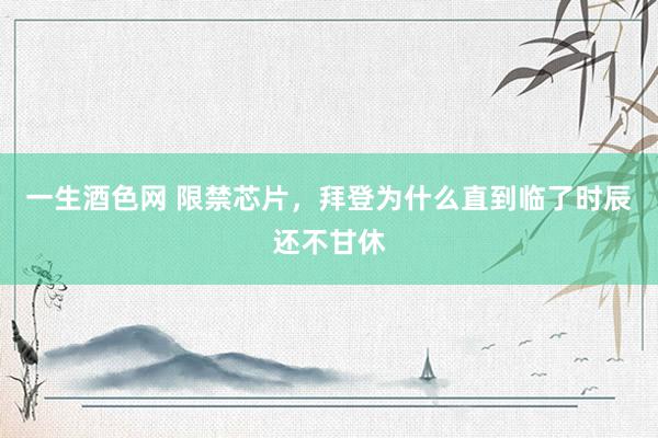 一生酒色网 限禁芯片，拜登为什么直到临了时辰还不甘休
