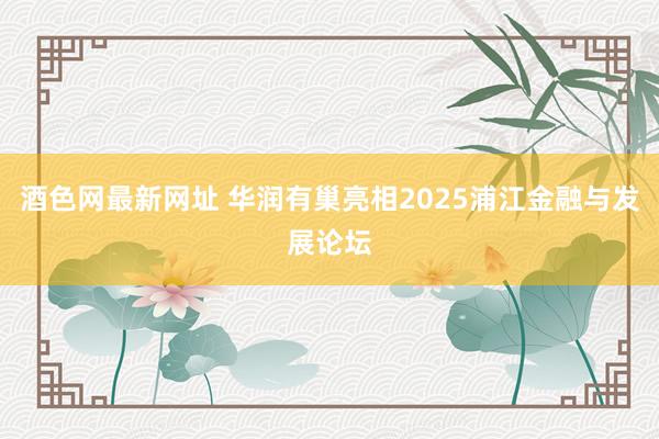 酒色网最新网址 华润有巢亮相2025浦江金融与发展论坛