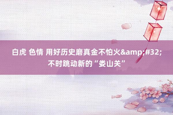 白虎 色情 用好历史磨真金不怕火&#32;不时跳动新的“娄山关”