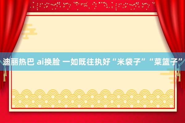 迪丽热巴 ai换脸 一如既往执好“米袋子”“菜篮子”