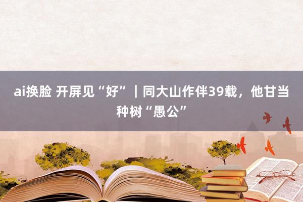 ai换脸 开屏见“好”｜同大山作伴39载，他甘当种树“愚公”
