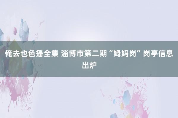 俺去也色播全集 淄博市第二期“姆妈岗”岗亭信息出炉