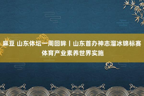 麻豆 山东体坛一周回眸丨山东首办神志溜冰锦标赛 体育产业素养世界实施