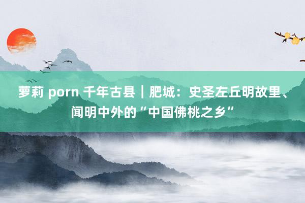 萝莉 porn 千年古县｜肥城：史圣左丘明故里、闻明中外的“中国佛桃之乡”