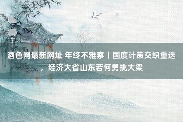 酒色网最新网址 年终不雅察丨国度计策交织重迭，经济大省山东若何勇挑大梁