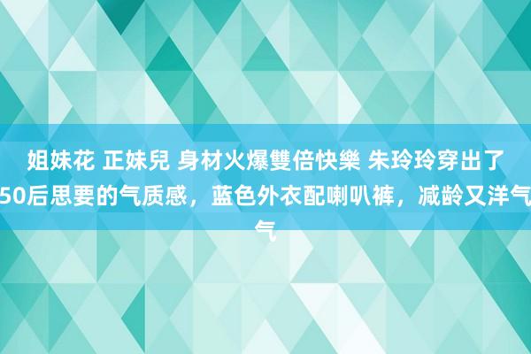 姐妹花 正妹兒 身材火爆雙倍快樂 朱玲玲穿出了50后思要的气质感，蓝色外衣配喇叭裤，减龄又洋气