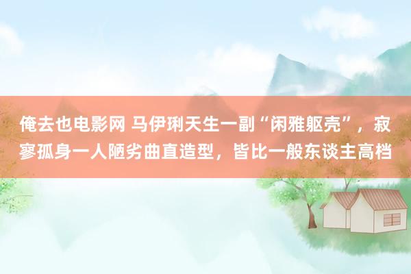 俺去也电影网 马伊琍天生一副“闲雅躯壳”，寂寥孤身一人陋劣曲直造型，皆比一般东谈主高档