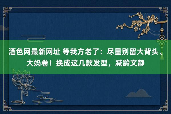 酒色网最新网址 等我方老了：尽量别留大背头、大妈卷！换成这几款发型，减龄文静