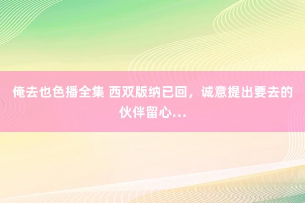 俺去也色播全集 西双版纳已回，诚意提出要去的伙伴留心…