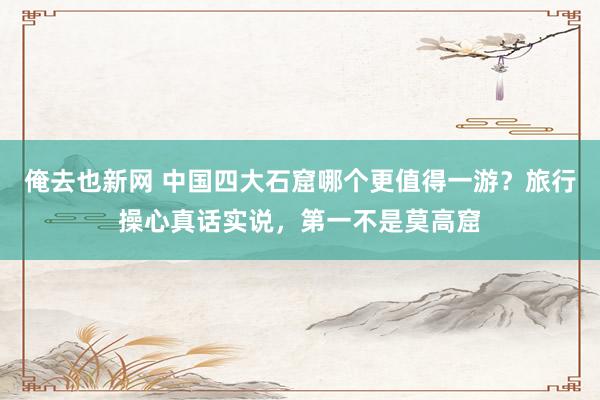 俺去也新网 中国四大石窟哪个更值得一游？旅行操心真话实说，第一不是莫高窟