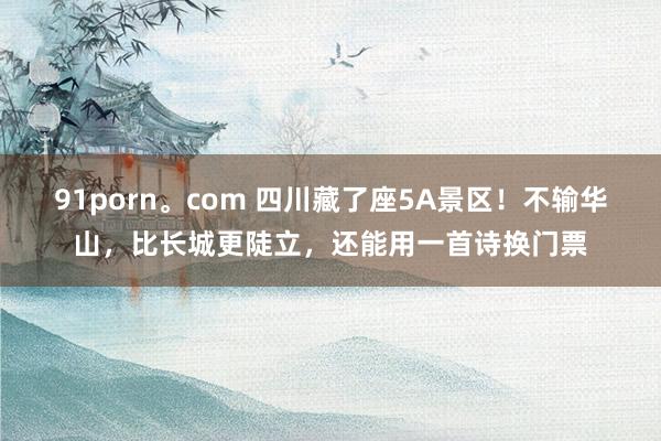 91porn。com 四川藏了座5A景区！不输华山，比长城更陡立，还能用一首诗换门票