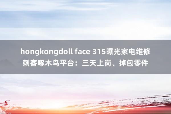 hongkongdoll face 315曝光家电维修刺客啄木鸟平台：三天上岗、掉包零件