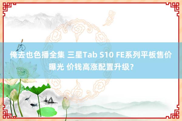 俺去也色播全集 三星Tab S10 FE系列平板售价曝光 价钱高涨配置升级？