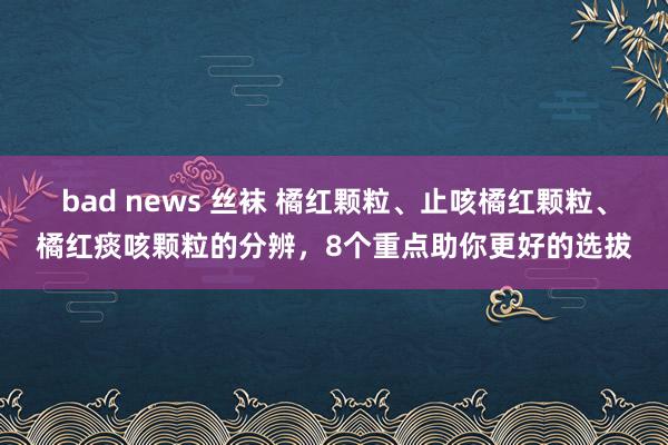 bad news 丝袜 橘红颗粒、止咳橘红颗粒、橘红痰咳颗粒的分辨,8个重点助你更好的选拔