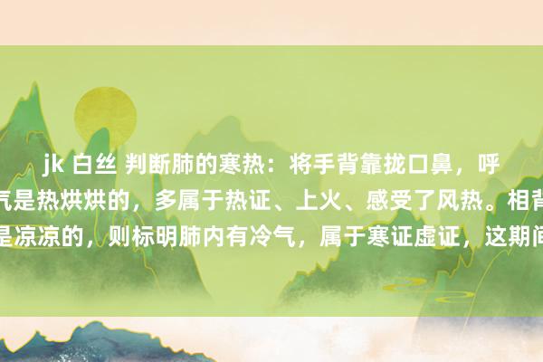 jk 白丝 判断肺的寒热：将手背靠拢口鼻，呼气时要是能昭着嗅觉到气是热烘烘的，多属于热证、上火、感受了风热。相背，呼出的气要是是凉凉的，则标明肺内有冷气，属于寒证虚证，这期间即使是高烧、咳嗽痰黄，也不可舒缓使用清