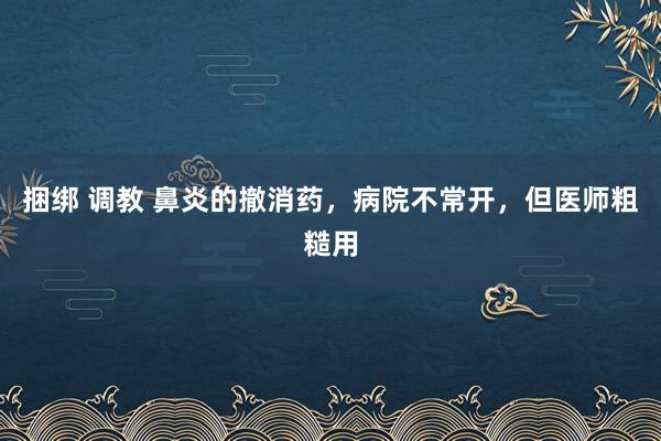 捆绑 调教 鼻炎的撤消药，病院不常开，但医师粗糙用