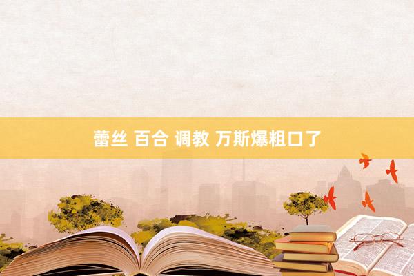 蕾丝 百合 调教 万斯爆粗口了