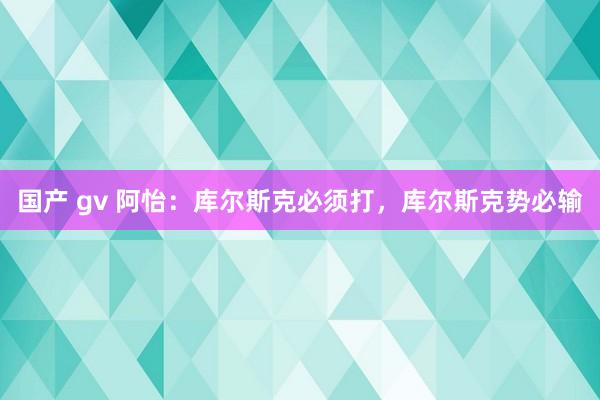 国产 gv 阿怡：库尔斯克必须打，库尔斯克势必输