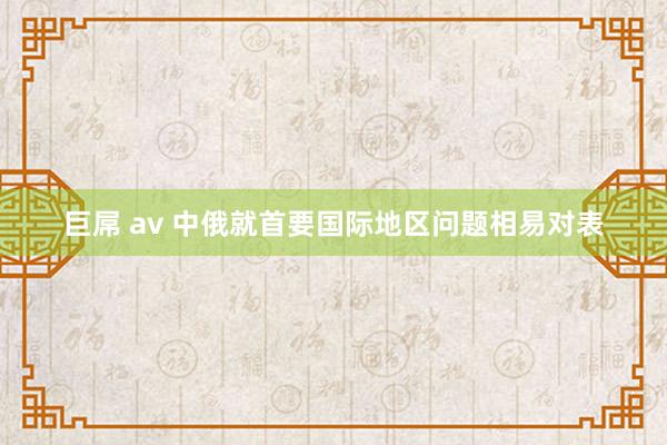 巨屌 av 中俄就首要国际地区问题相易对表