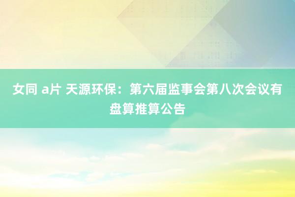 女同 a片 天源环保：第六届监事会第八次会议有盘算推算公告