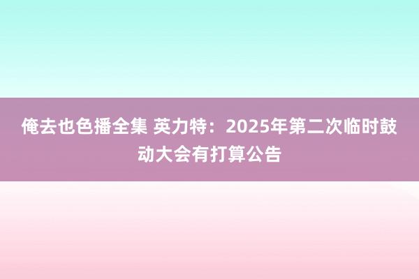 俺去也色播全集 英力特：2025年第二次临时鼓动大会有打算公告