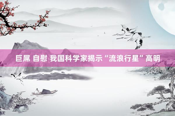 巨屌 自慰 我国科学家揭示“流浪行星”高明