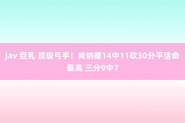 jav 巨乳 顶级弓手！肯纳德14中11砍30分平活命最高 三分9中7