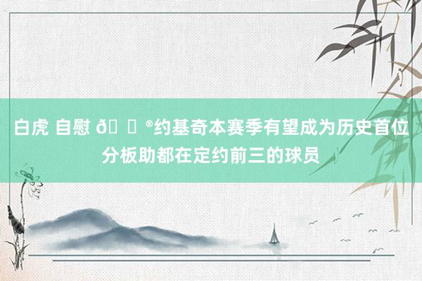 白虎 自慰 😮约基奇本赛季有望成为历史首位分板助都在定约前三的球员