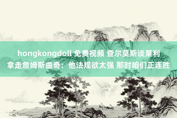 hongkongdoll 免费视频 查尔莫斯谈莱利拿走詹姆斯曲奇：他法规欲太强 那时咱们正连胜