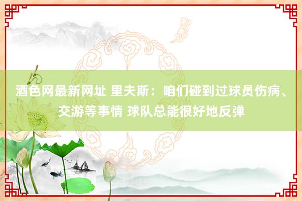 酒色网最新网址 里夫斯：咱们碰到过球员伤病、交游等事情 球队总能很好地反弹