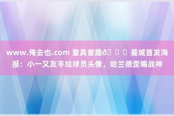 www.俺去也.com 童真童趣😄曼城首发海报：小一又友手绘球员头像，哈兰德歪嘴战神