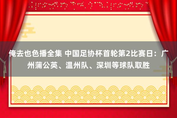 俺去也色播全集 中国足协杯首轮第2比赛日：广州蒲公英、温州队、深圳等球队取胜