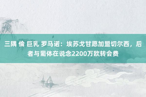 三隅 倫 巨乳 罗马诺：埃苏戈甘愿加盟切尔西，后者与葡体在说念2200万欧转会费