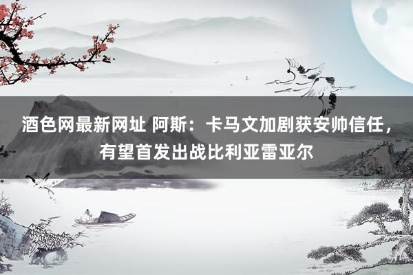 酒色网最新网址 阿斯：卡马文加剧获安帅信任，有望首发出战比利亚雷亚尔