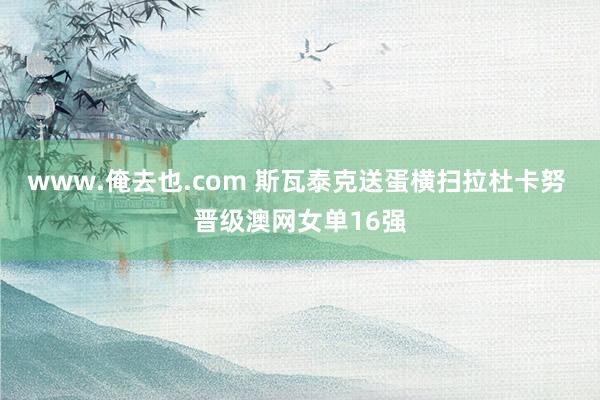 www.俺去也.com 斯瓦泰克送蛋横扫拉杜卡努 晋级澳网女单16强