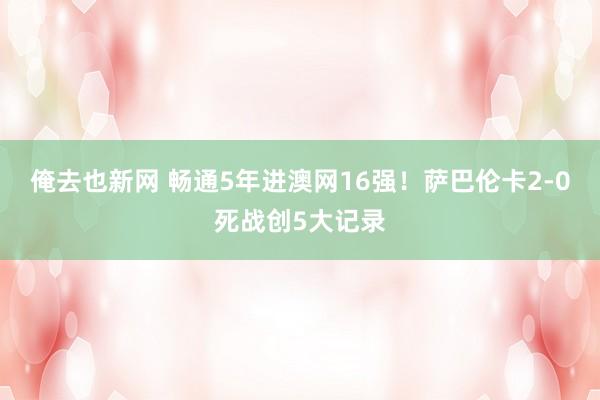 俺去也新网 畅通5年进澳网16强！萨巴伦卡2-0死战创5大记录