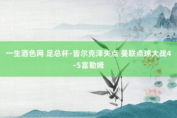 一生酒色网 足总杯-皆尔克泽失点 曼联点球大战4-5富勒姆