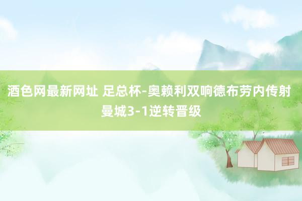 酒色网最新网址 足总杯-奥赖利双响德布劳内传射 曼城3-1逆转晋级