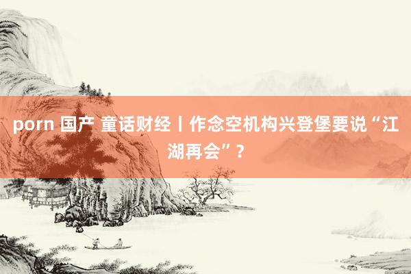 porn 国产 童话财经丨作念空机构兴登堡要说“江湖再会”？