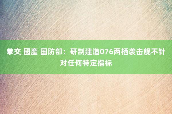 拳交 國產 国防部：研制建造076两栖袭击舰不针对任何特定指标