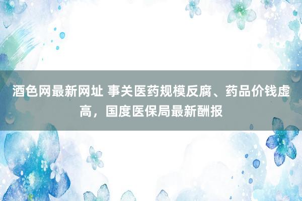 酒色网最新网址 事关医药规模反腐、药品价钱虚高，国度医保局最新酬报