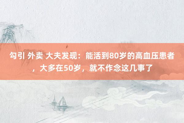 勾引 外卖 大夫发现：能活到80岁的高血压患者，大多在50岁，就不作念这几事了