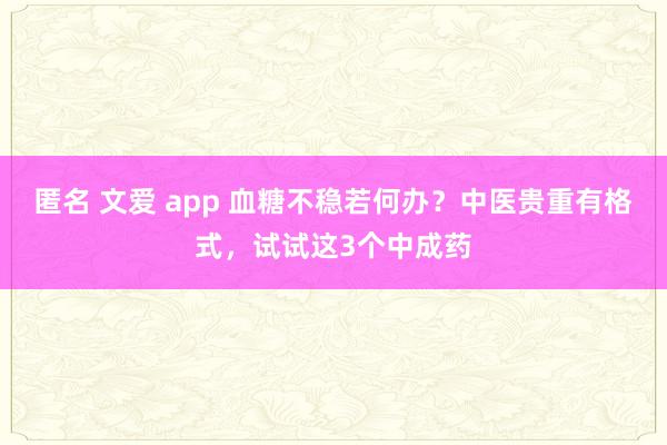匿名 文爱 app 血糖不稳若何办？中医贵重有格式，试试这3个中成药
