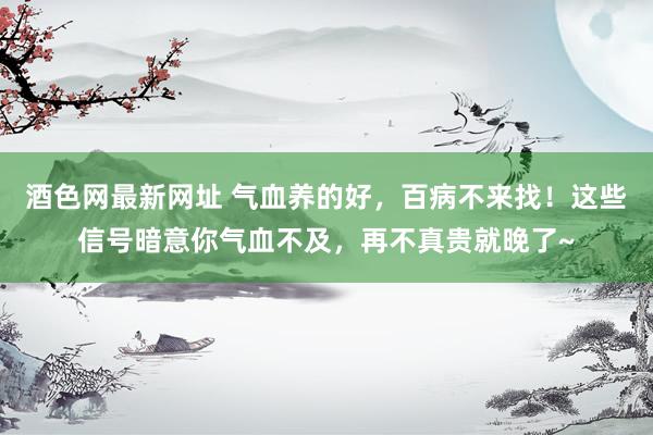 酒色网最新网址 气血养的好，百病不来找！这些信号暗意你气血不及，再不真贵就晚了~