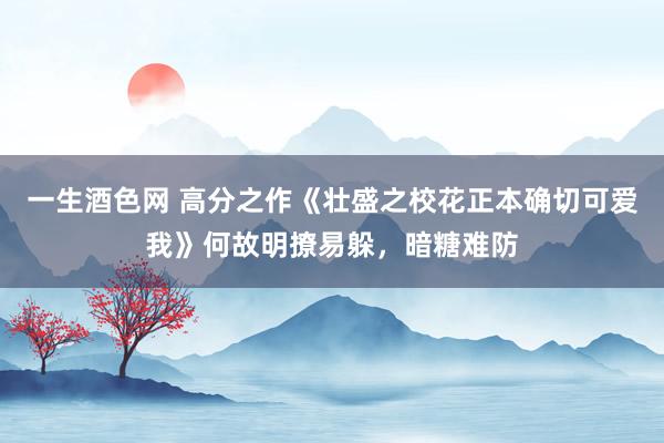 一生酒色网 高分之作《壮盛之校花正本确切可爱我》何故明撩易躲，暗糖难防